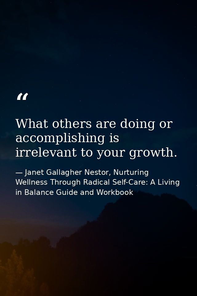 What others are doing or accomplishing is irrelevant to your growth. — Janet Gallagher Nestor, Nurturing Wellness Through Radical Self-Care: A Living in Balance Guide and Workbook