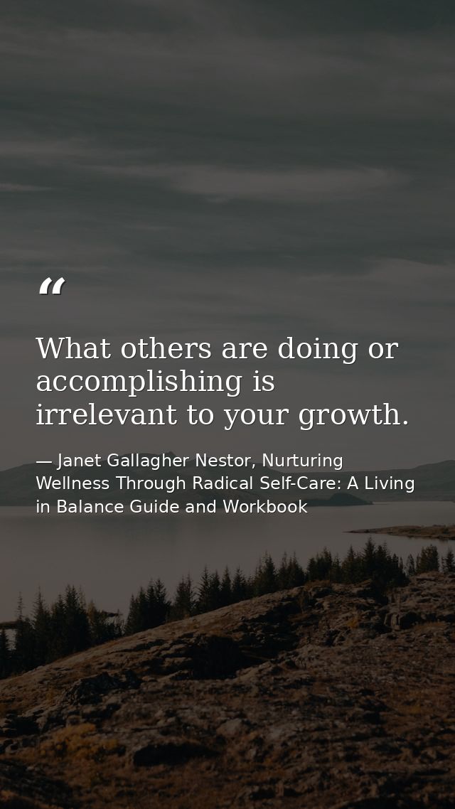 What others are doing or accomplishing is irrelevant to your growth. — Janet Gallagher Nestor, Nurturing Wellness Through Radical Self-Care: A Living in Balance Guide and Workbook