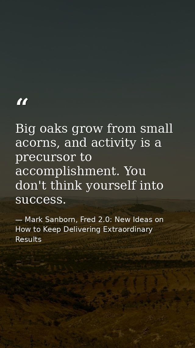 Big oaks grow from small acorns, and activity is a precursor to accomplishment. You don't think yourself into success. — Mark Sanborn, Fred 2.0: New Ideas on How to Keep Delivering Extraordinary Results