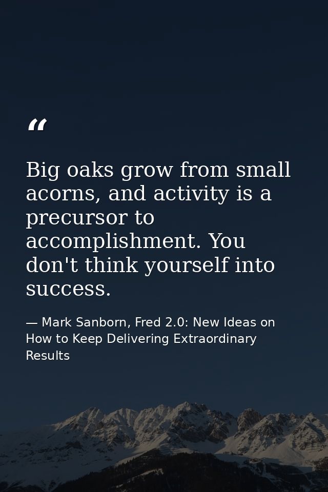 Big oaks grow from small acorns, and activity is a precursor to accomplishment. You don't think yourself into success. — Mark Sanborn, Fred 2.0: New Ideas on How to Keep Delivering Extraordinary Results