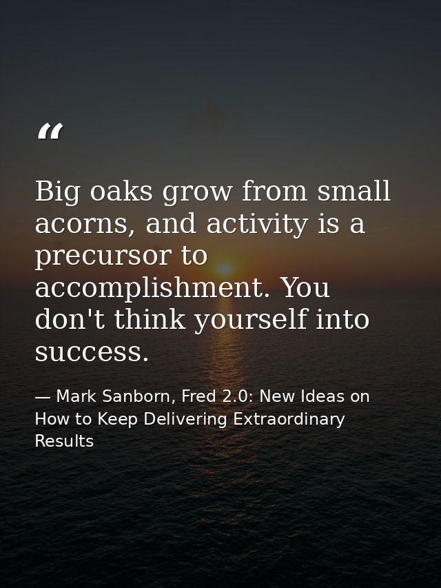 Big oaks grow from small acorns, and activity is a precursor to accomplishment. You don't think yourself into success. — Mark Sanborn, Fred 2.0: New Ideas on How to Keep Delivering Extraordinary Results