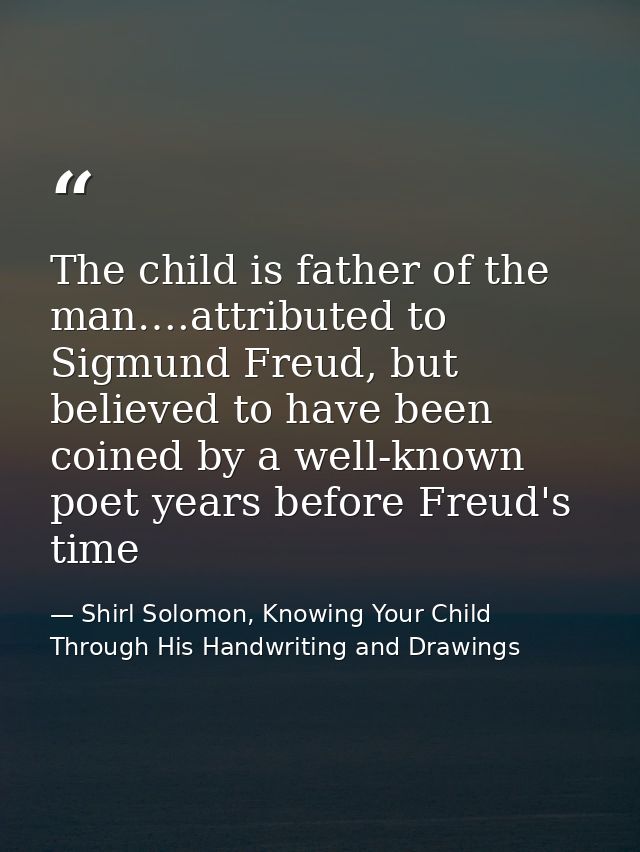 The child is father of the man….attributed to Sigmund Freud, but believed to have been coined by a well-known poet years — Shirl Solomon, Knowing Your Child Through His Handwriting and Drawings