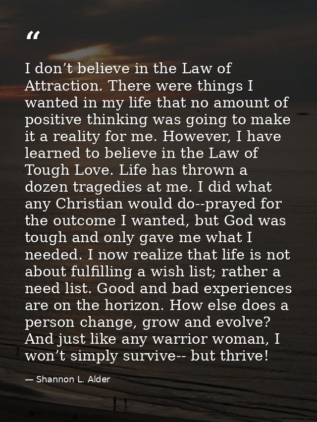 I don’t believe in the Law of Attraction. There were things I wanted in my life that no amount of positive thinking was  — Shannon L. Alder