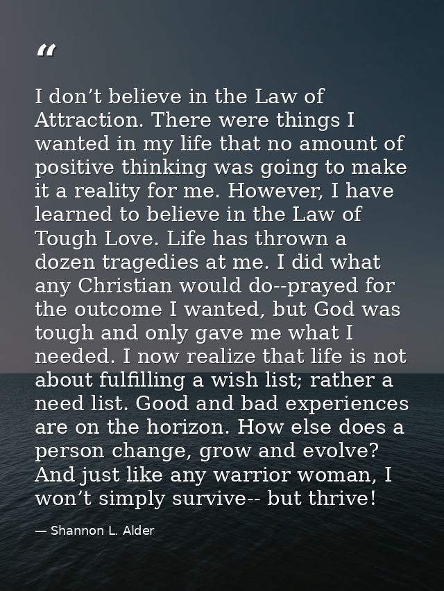 I don’t believe in the Law of Attraction. There were things I wanted in my life that no amount of positive thinking was  — Shannon L. Alder