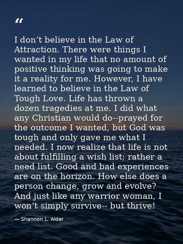 I don’t believe in the Law of Attraction. There were things I wanted in my life that no amount of positive thinking was  — Shannon L. Alder