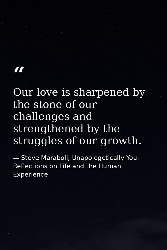 Our love is sharpened by the stone of our challenges and strengthened by the struggles of our growth. — Steve Maraboli, Unapologetically You: Reflections on Life and the Human Experience