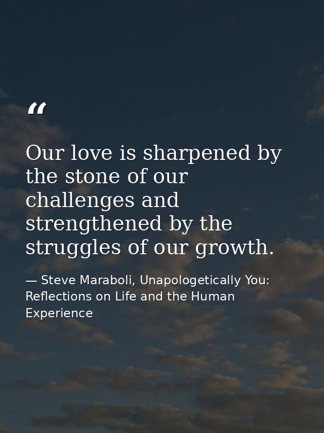 Our love is sharpened by the stone of our challenges and strengthened by the struggles of our growth. — Steve Maraboli, Unapologetically You: Reflections on Life and the Human Experience