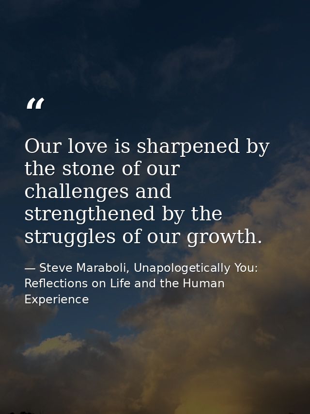 Our love is sharpened by the stone of our challenges and strengthened by the struggles of our growth. — Steve Maraboli, Unapologetically You: Reflections on Life and the Human Experience