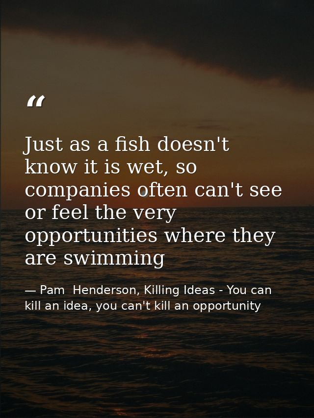Just as a fish doesn't know it is wet, so companies often can't see or feel the very opportunities where they are swimmi — Pam  Henderson, Killing Ideas - You can kill an idea, you can't kill an opportunity