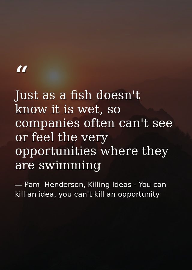 Just as a fish doesn't know it is wet, so companies often can't see or feel the very opportunities where they are swimmi — Pam  Henderson, Killing Ideas - You can kill an idea, you can't kill an opportunity