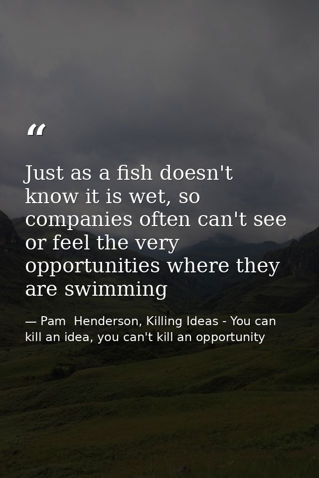 Just as a fish doesn't know it is wet, so companies often can't see or feel the very opportunities where they are swimmi — Pam  Henderson, Killing Ideas - You can kill an idea, you can't kill an opportunity