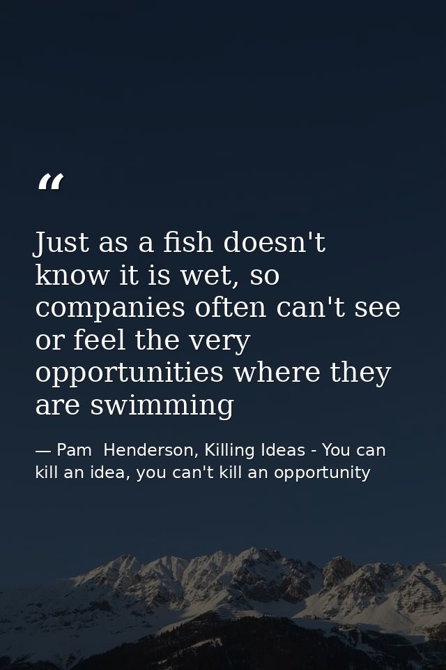 Just as a fish doesn't know it is wet, so companies often can't see or feel the very opportunities where they are swimmi — Pam  Henderson, Killing Ideas - You can kill an idea, you can't kill an opportunity
