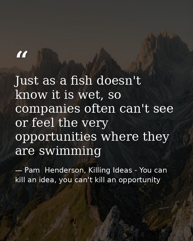 Just as a fish doesn't know it is wet, so companies often can't see or feel the very opportunities where they are swimmi — Pam  Henderson, Killing Ideas - You can kill an idea, you can't kill an opportunity
