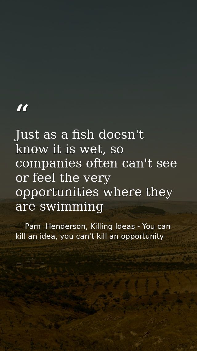 Just as a fish doesn't know it is wet, so companies often can't see or feel the very opportunities where they are swimmi — Pam  Henderson, Killing Ideas - You can kill an idea, you can't kill an opportunity