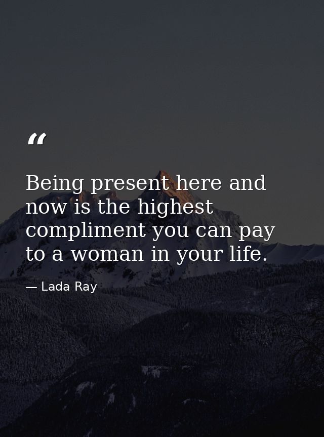 Being present here and now is the highest compliment you can pay to a woman in your life. — Lada Ray