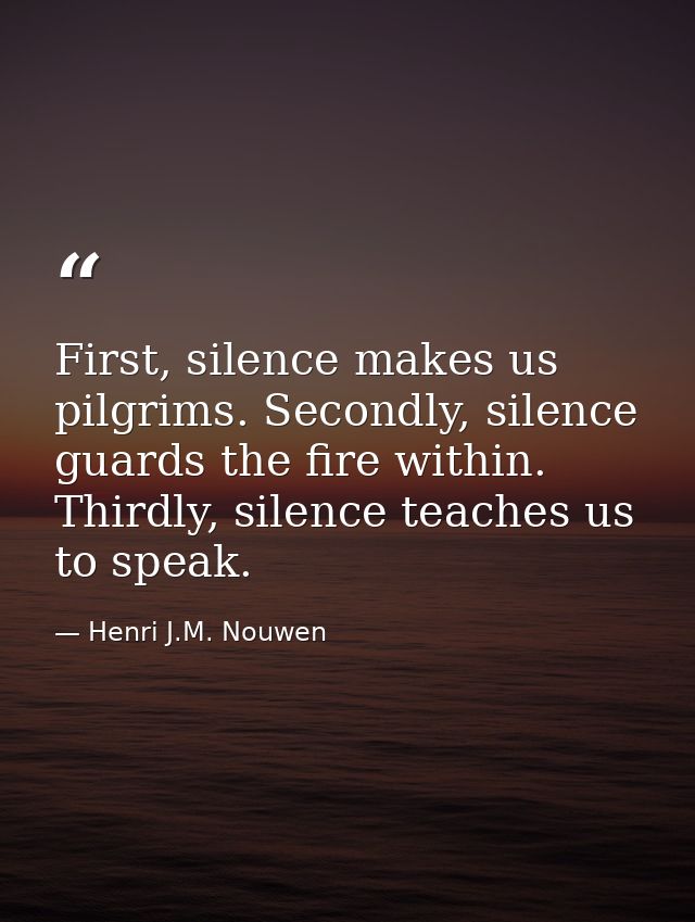 First, silence makes us pilgrims. Secondly, silence guards the fire within. Thirdly, silence teaches us to speak. — Henri J.M. Nouwen