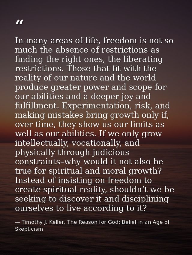 In many areas of life, freedom is not so much the absence of restrictions as finding the right ones, the liberating rest — Timothy J. Keller, The Reason for God: Belief in an Age of Skepticism