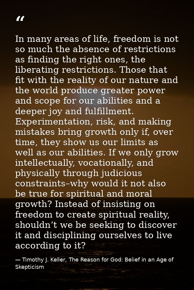 In many areas of life, freedom is not so much the absence of restrictions as finding the right ones, the liberating rest — Timothy J. Keller, The Reason for God: Belief in an Age of Skepticism