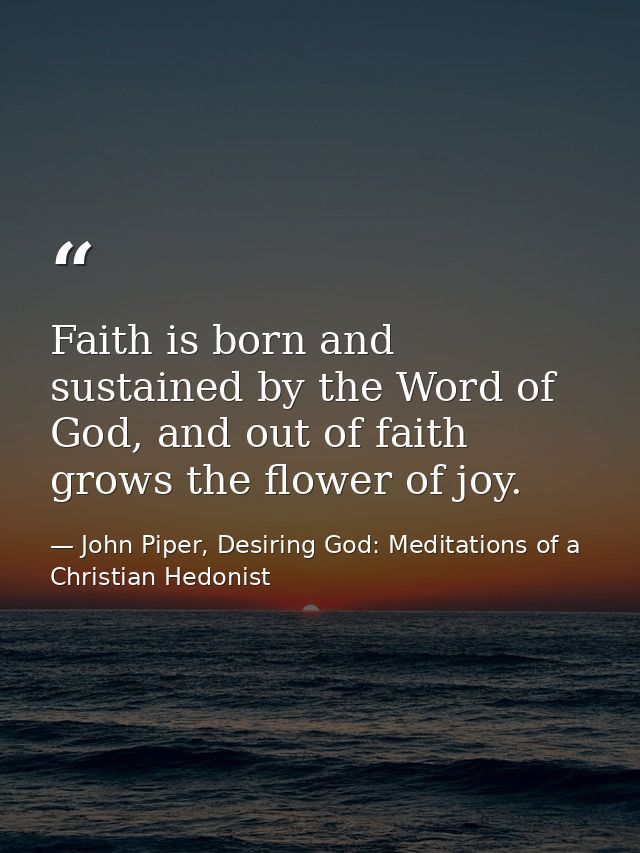 Faith is born and sustained by the Word of God, and out of faith grows the flower of joy. — John Piper, Desiring God: Meditations of a Christian Hedonist