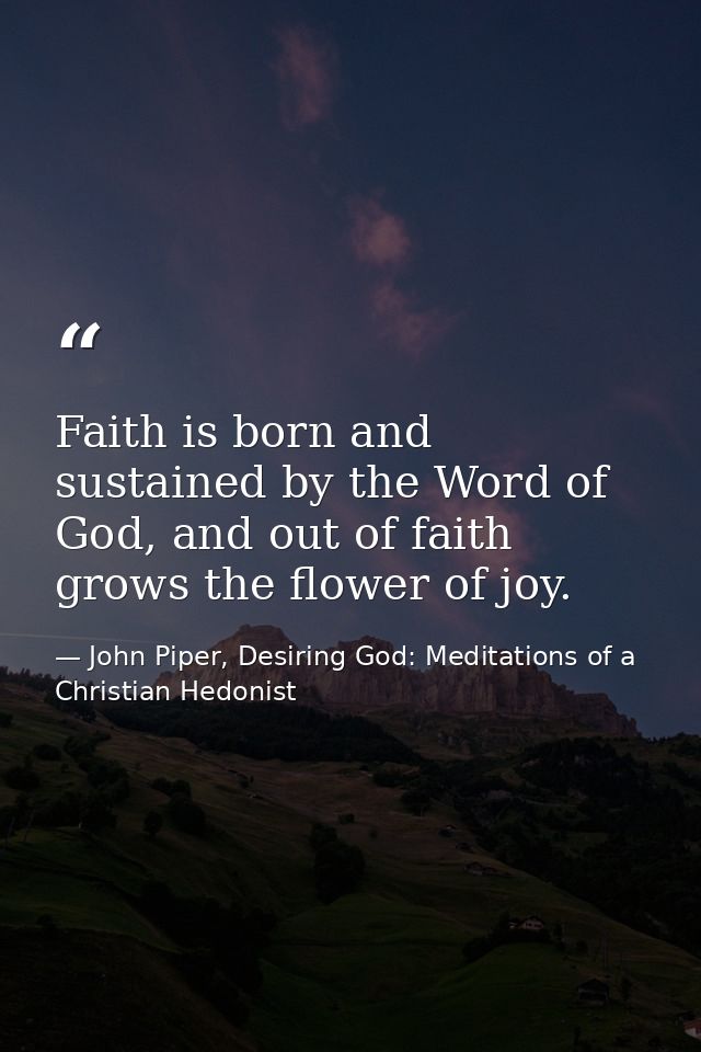 Faith is born and sustained by the Word of God, and out of faith grows the flower of joy. — John Piper, Desiring God: Meditations of a Christian Hedonist