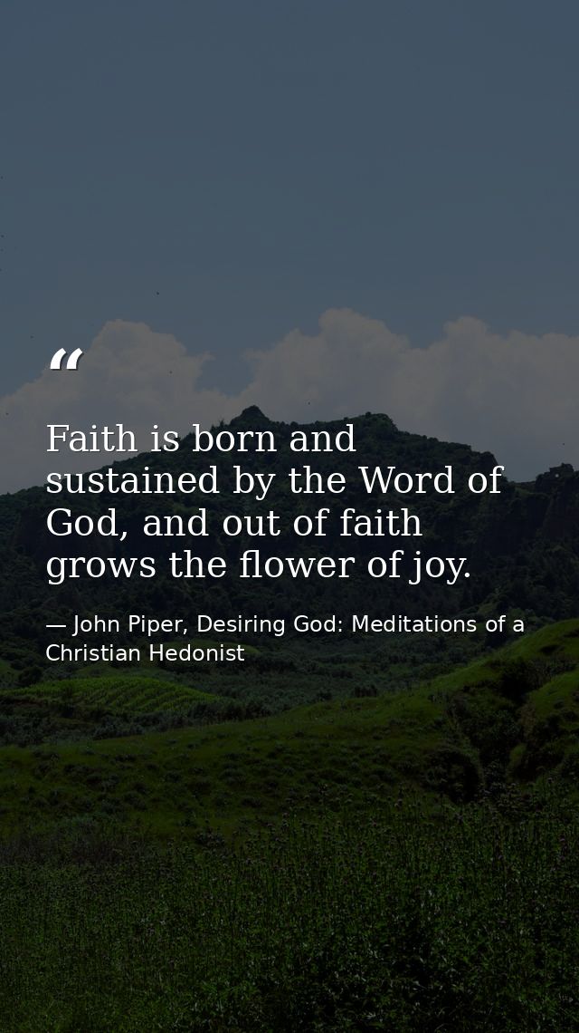Faith is born and sustained by the Word of God, and out of faith grows the flower of joy. — John Piper, Desiring God: Meditations of a Christian Hedonist