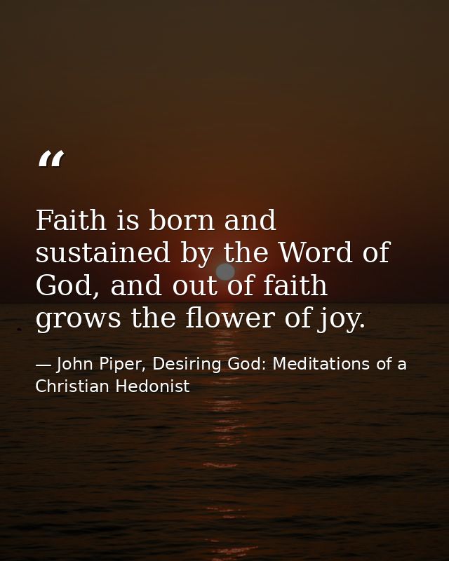 Faith is born and sustained by the Word of God, and out of faith grows the flower of joy. — John Piper, Desiring God: Meditations of a Christian Hedonist