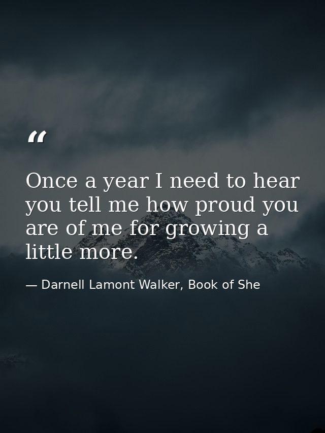 Once a year I need to hear you tell me how proud you are of me for growing a little more. — Darnell Lamont Walker, Book of She
