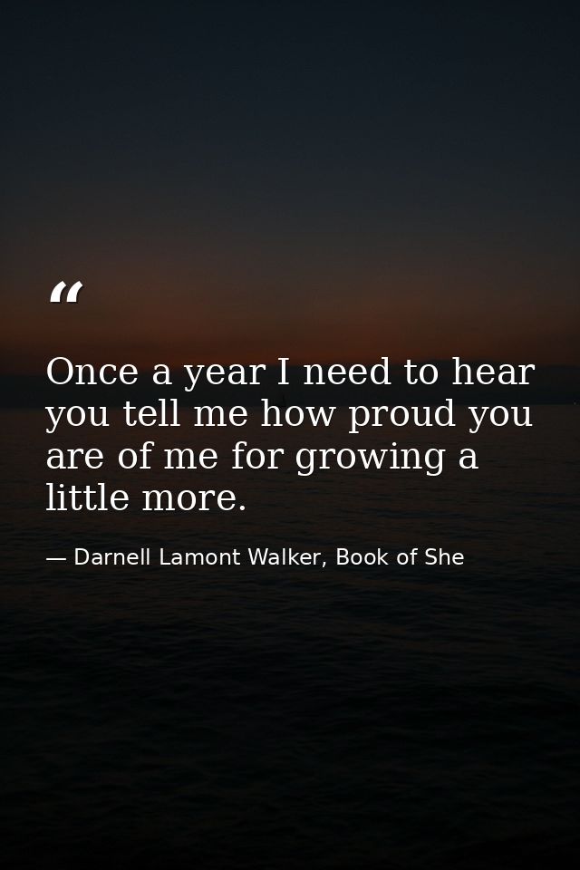 Once a year I need to hear you tell me how proud you are of me for growing a little more. — Darnell Lamont Walker, Book of She