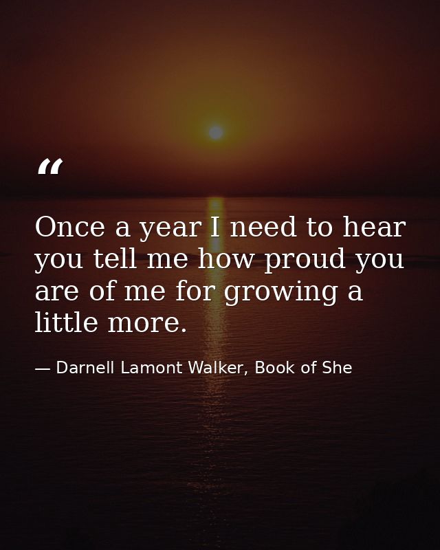 Once a year I need to hear you tell me how proud you are of me for growing a little more. — Darnell Lamont Walker, Book of She