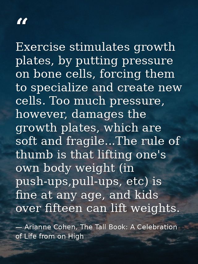 Exercise stimulates growth plates, by putting pressure on bone cells, forcing them to specialize and create new cells. T — Arianne Cohen, The Tall Book: A Celebration of Life from on High