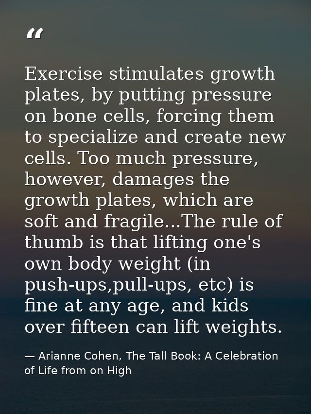 Exercise stimulates growth plates, by putting pressure on bone cells, forcing them to specialize and create new cells. T — Arianne Cohen, The Tall Book: A Celebration of Life from on High