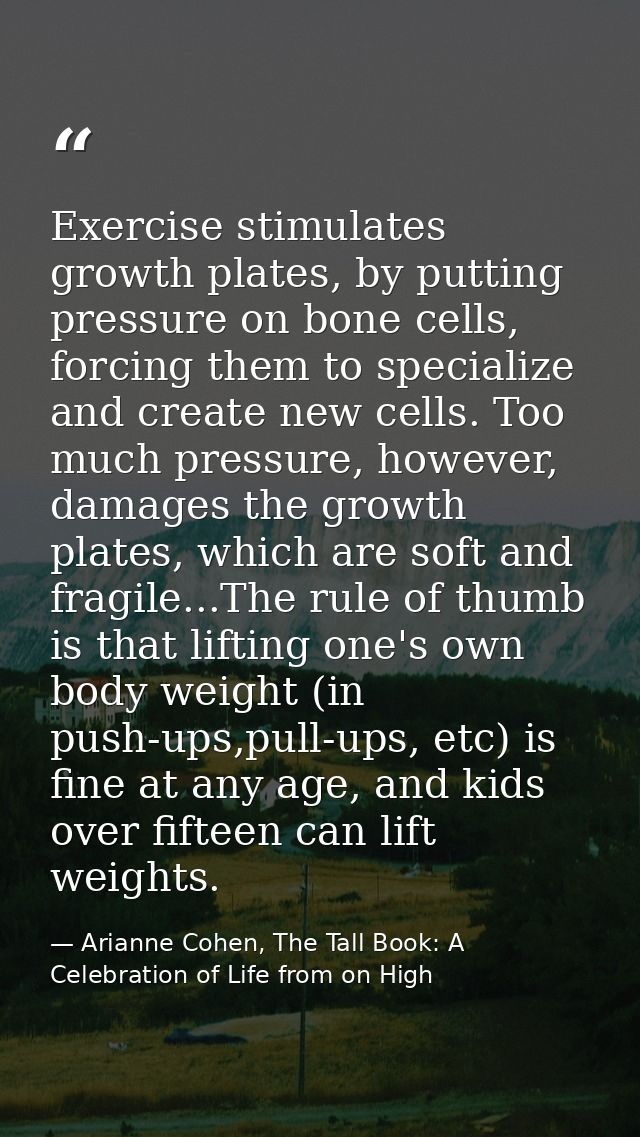 Exercise stimulates growth plates, by putting pressure on bone cells, forcing them to specialize and create new cells. T — Arianne Cohen, The Tall Book: A Celebration of Life from on High