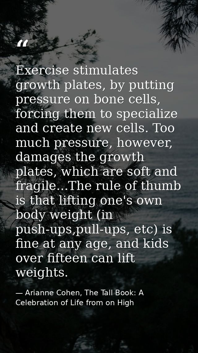 Exercise stimulates growth plates, by putting pressure on bone cells, forcing them to specialize and create new cells. T — Arianne Cohen, The Tall Book: A Celebration of Life from on High