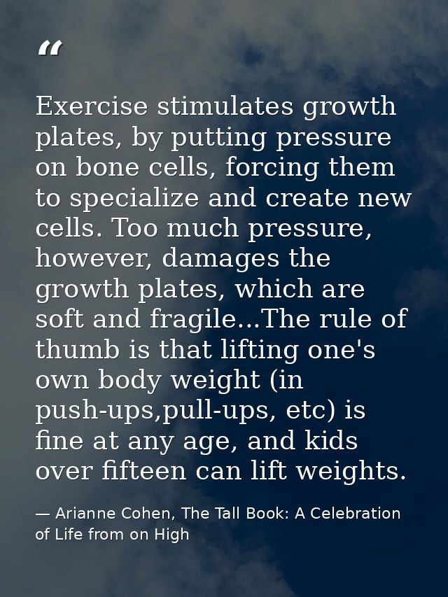Exercise stimulates growth plates, by putting pressure on bone cells, forcing them to specialize and create new cells. T — Arianne Cohen, The Tall Book: A Celebration of Life from on High