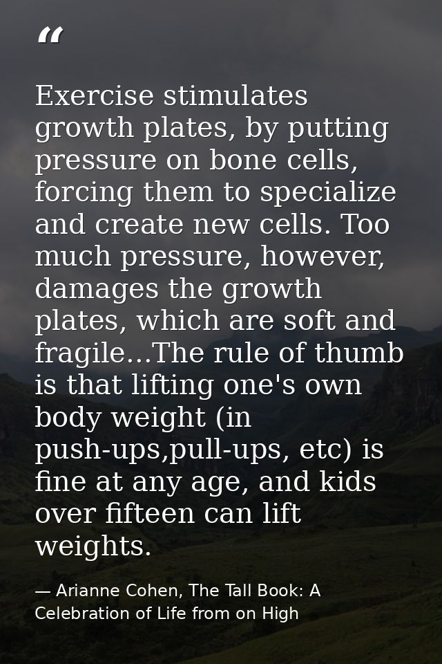 Exercise stimulates growth plates, by putting pressure on bone cells, forcing them to specialize and create new cells. T — Arianne Cohen, The Tall Book: A Celebration of Life from on High
