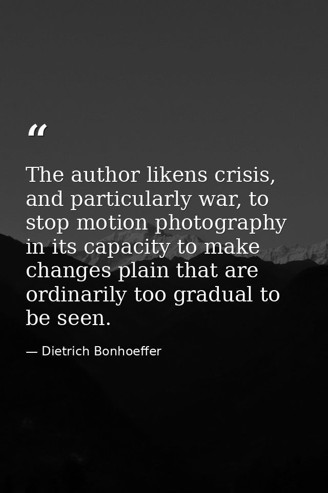 The author likens crisis, and particularly war, to stop motion photography in its capacity to make changes plain that ar — Dietrich Bonhoeffer