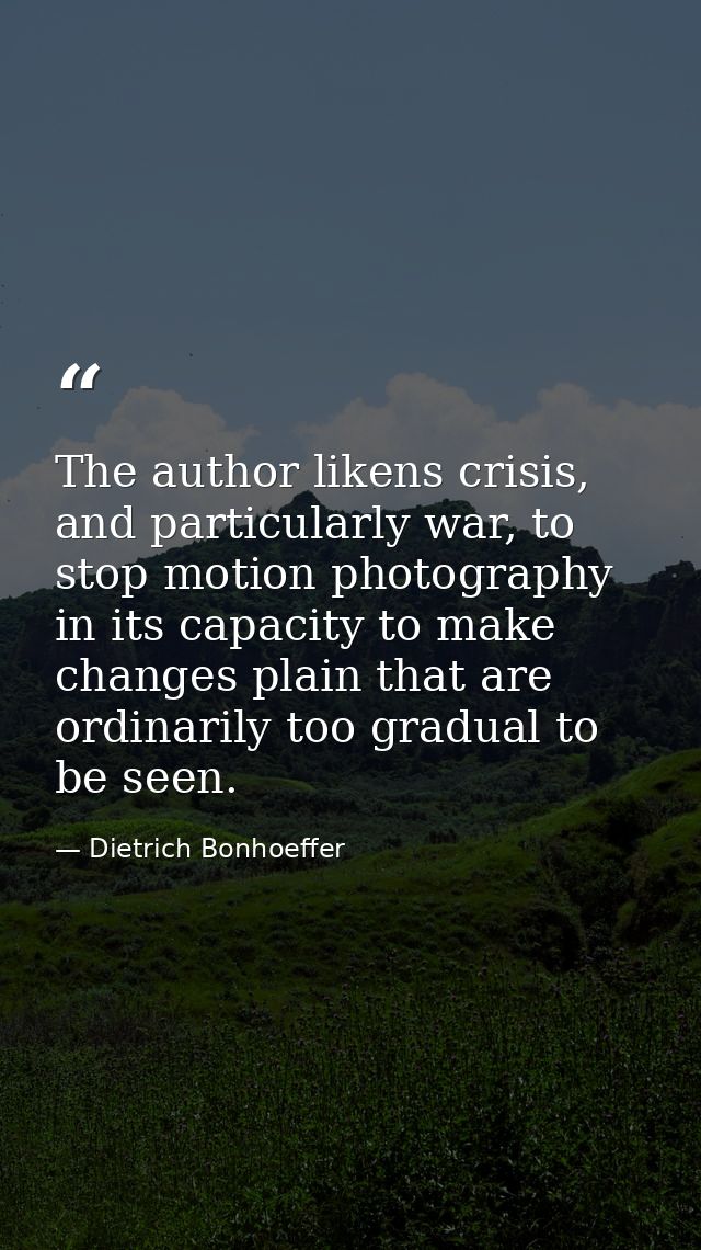 The author likens crisis, and particularly war, to stop motion photography in its capacity to make changes plain that ar — Dietrich Bonhoeffer