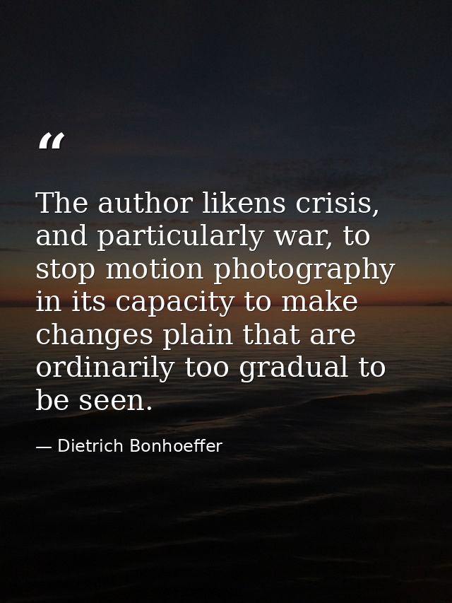 The author likens crisis, and particularly war, to stop motion photography in its capacity to make changes plain that ar — Dietrich Bonhoeffer
