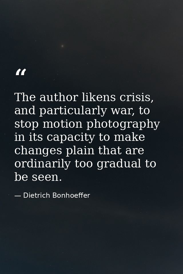 The author likens crisis, and particularly war, to stop motion photography in its capacity to make changes plain that ar — Dietrich Bonhoeffer