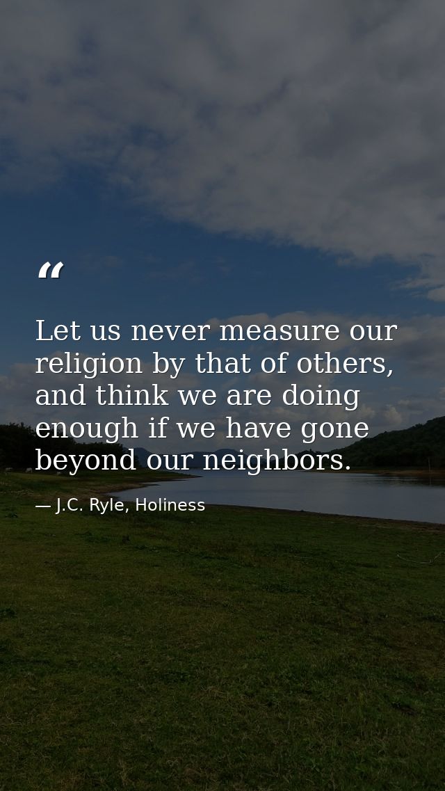 Let us never measure our religion by that of others, and think we are doing enough if we have gone beyond our neighbors. — J.C. Ryle, Holiness