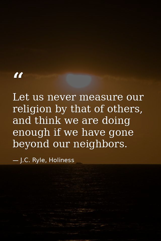 Let us never measure our religion by that of others, and think we are doing enough if we have gone beyond our neighbors. — J.C. Ryle, Holiness