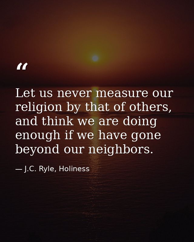 Let us never measure our religion by that of others, and think we are doing enough if we have gone beyond our neighbors. — J.C. Ryle, Holiness
