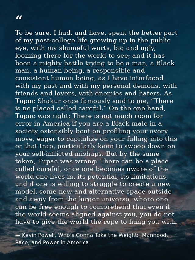 To be sure, I had, and have, spent the better part of my post-college life growing up in the public eye, with my shamefu — Kevin Powell, Who's Gonna Take the Weight:  Manhood, Race, and Power in America