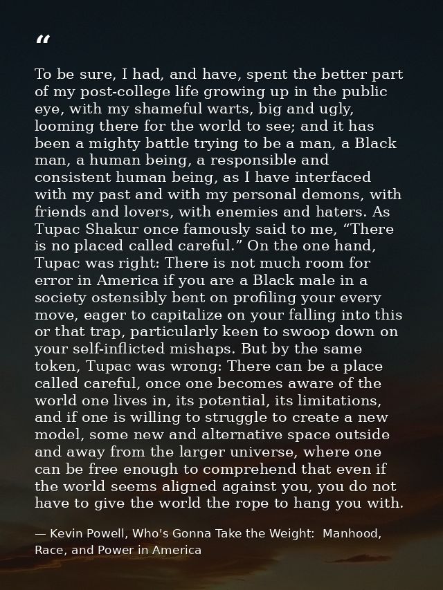 To be sure, I had, and have, spent the better part of my post-college life growing up in the public eye, with my shamefu — Kevin Powell, Who's Gonna Take the Weight:  Manhood, Race, and Power in America