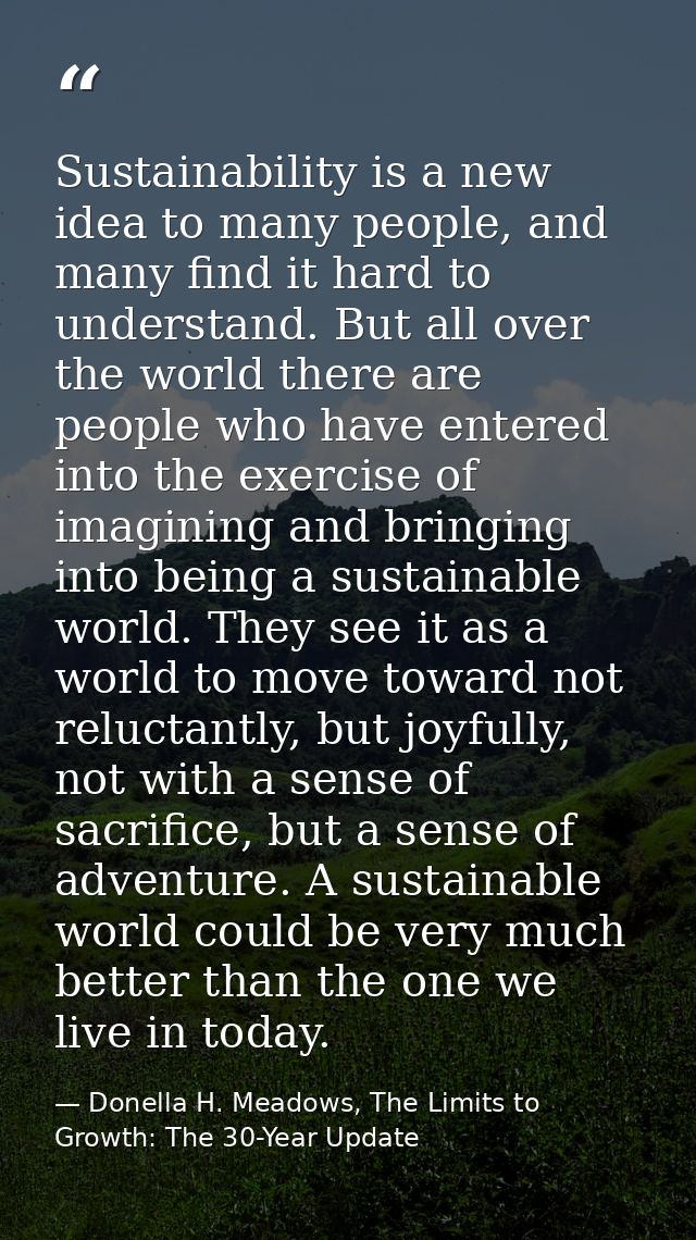 Sustainability is a new idea to many people, and many find it hard to understand. But all over the world there are peopl — Donella H. Meadows, The Limits to Growth: The 30-Year Update