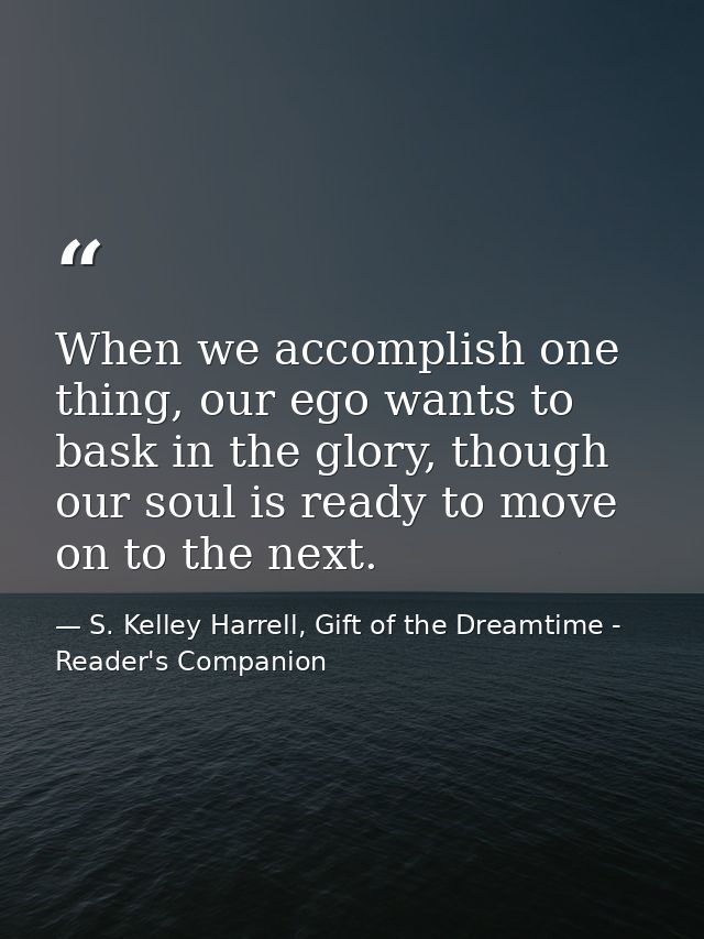 When we accomplish one thing, our ego wants to bask in the glory, though our soul is ready to move on to the next. — S. Kelley Harrell, Gift of the Dreamtime - Reader's Companion