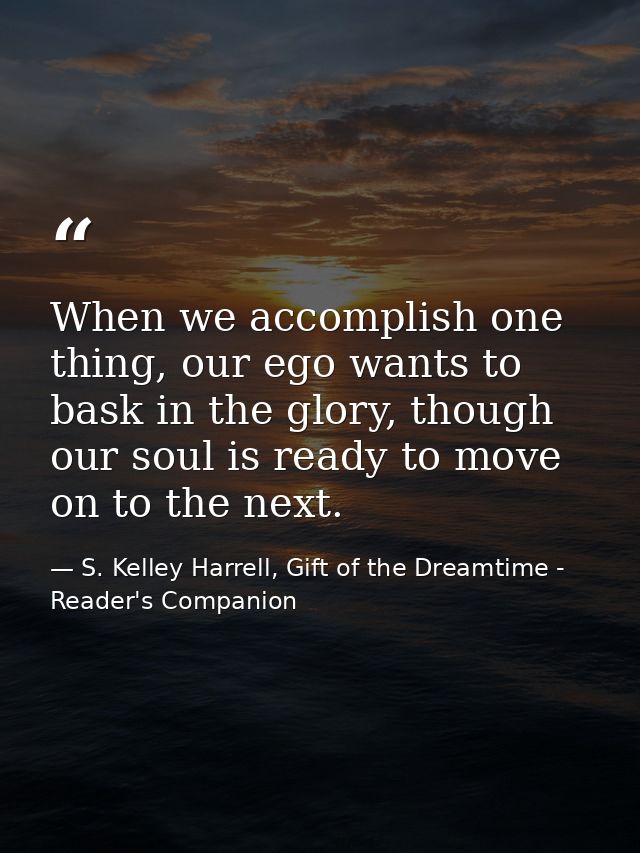 When we accomplish one thing, our ego wants to bask in the glory, though our soul is ready to move on to the next. — S. Kelley Harrell, Gift of the Dreamtime - Reader's Companion