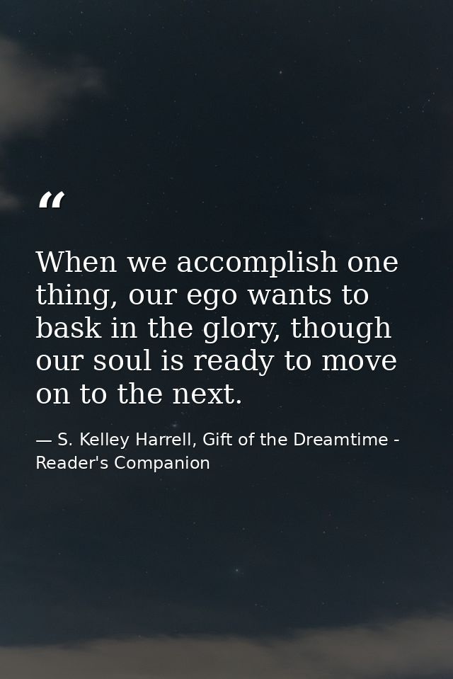 When we accomplish one thing, our ego wants to bask in the glory, though our soul is ready to move on to the next. — S. Kelley Harrell, Gift of the Dreamtime - Reader's Companion
