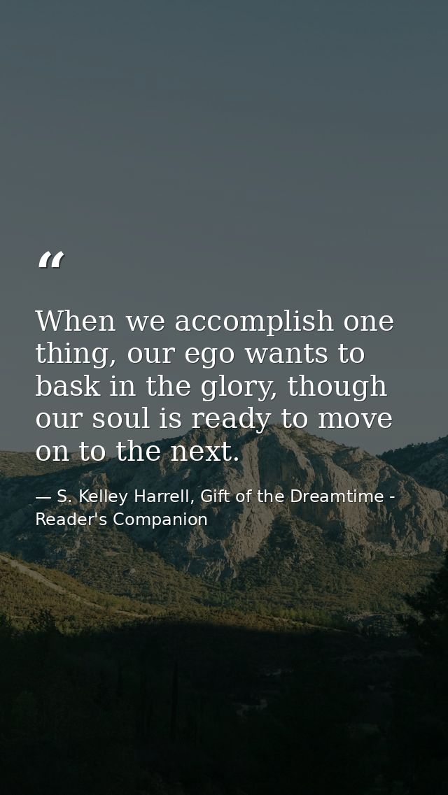 When we accomplish one thing, our ego wants to bask in the glory, though our soul is ready to move on to the next. — S. Kelley Harrell, Gift of the Dreamtime - Reader's Companion