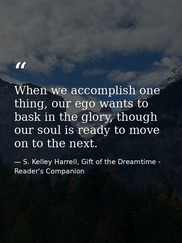 When we accomplish one thing, our ego wants to bask in the glory, though our soul is ready to move on to the next. — S. Kelley Harrell, Gift of the Dreamtime - Reader's Companion